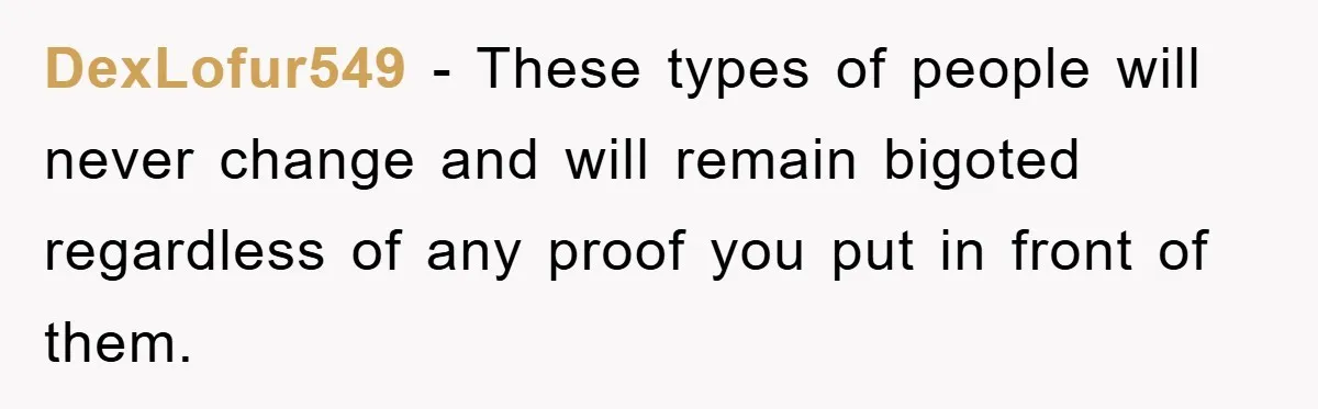 DexLofur549 − These types of people will never change and will remain bigoted regardless of any proof you put in front of them.