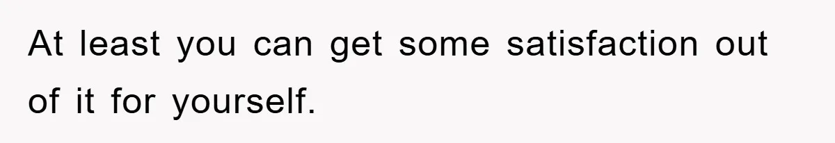 At least you can get some satisfaction out of it for yourself.