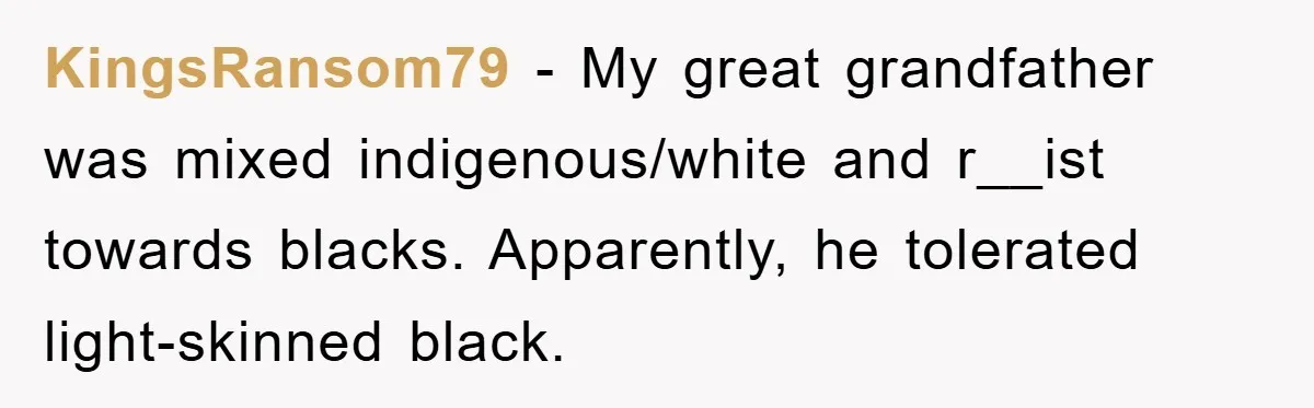 KingsRansom79 − My great grandfather was mixed indigenous/white and r__ist towards blacks. Apparently, he tolerated light-skinned black.