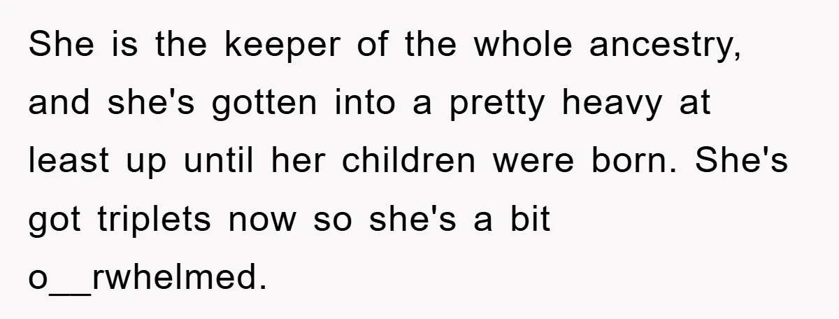She is the keeper of the whole ancestry, and she's gotten into a pretty heavy at least up until her children were born. She's got triplets now so she's a...