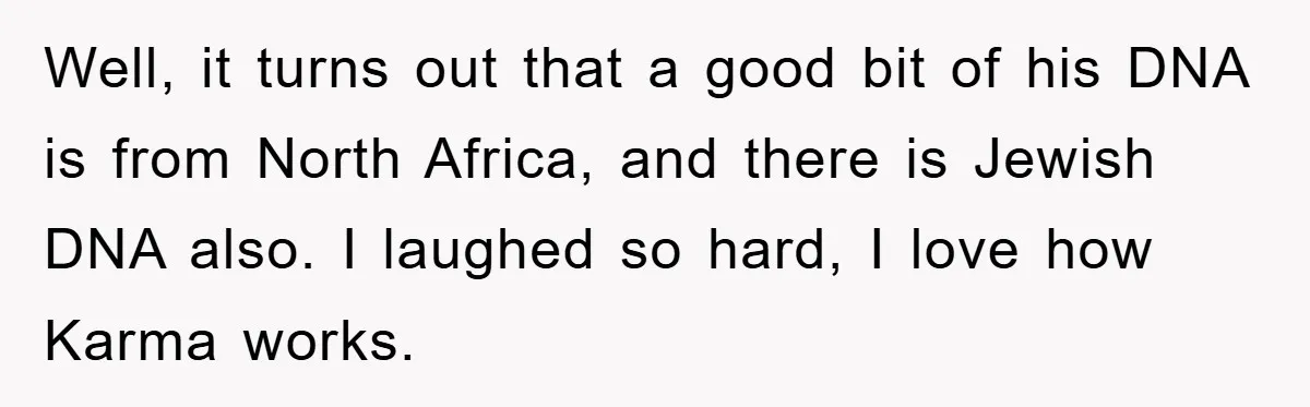 Well, it turns out that a good bit of his DNA is from North Africa, and there is Jewish DNA also. I laughed so hard, I love how Karma works.