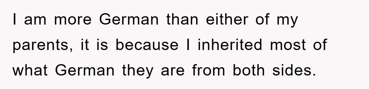 I am more German than either of my parents, it is because I inherited most of what German they are from both sides.