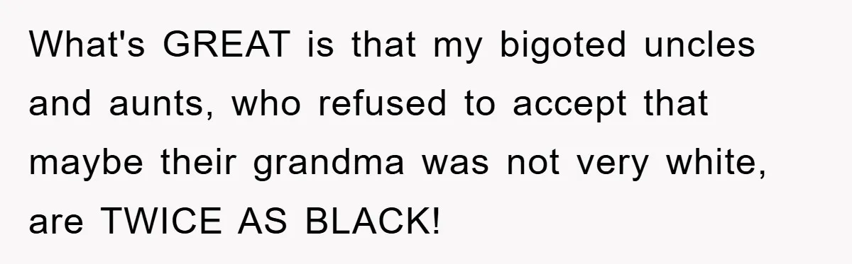 What's GREAT is that my bigoted uncles and aunts, who refused to accept that maybe their grandma was not very white, are TWICE AS BLACK!