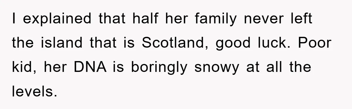I explained that half her family never left the island that is Scotland, good luck. Poor kid, her DNA is boringly snowy at all the levels.