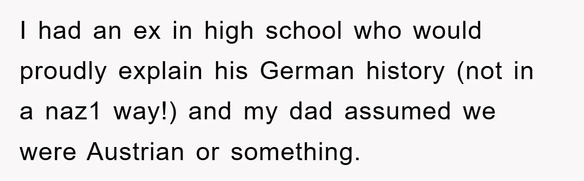 I had an ex in high school who would proudly explain his German history (not in a naz1 way!) and my dad assumed we were Austrian or something.