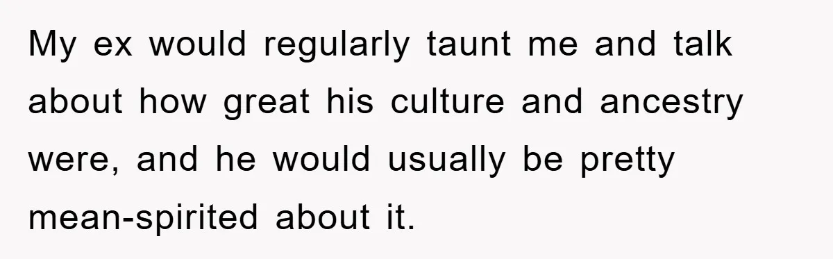 My ex would regularly taunt me and talk about how great his culture and ancestry were, and he would usually be pretty mean-spirited about it.