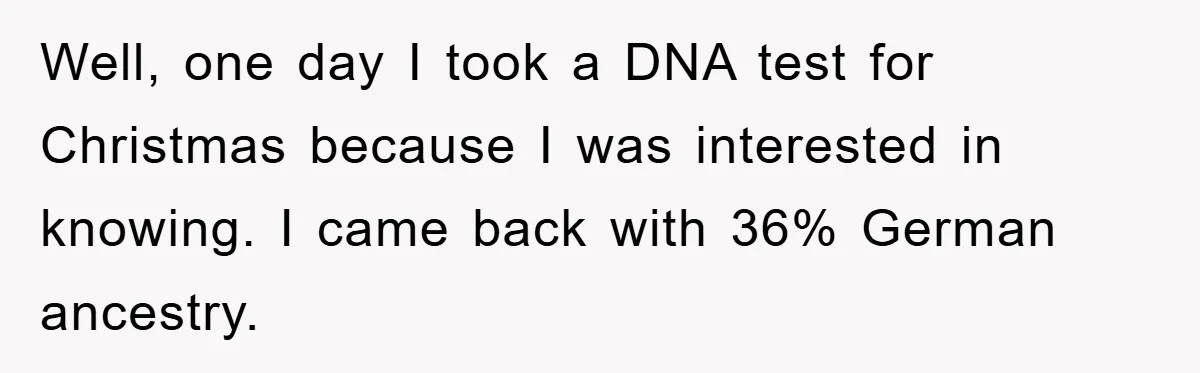 Well, one day I took a DNA test for Christmas because I was interested in knowing. I came back with 36% German ancestry.