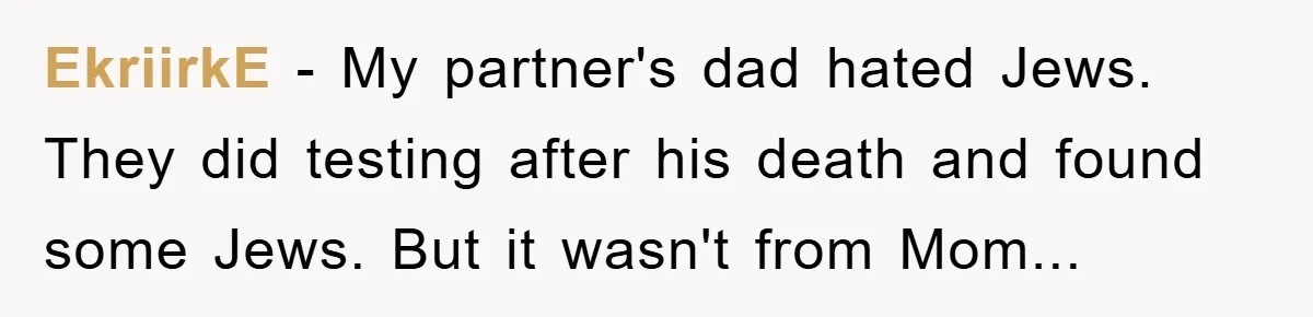 EkriirkE − My partner's dad hated Jews. They did testing after his death and found some Jews. But it wasn't from Mom...
