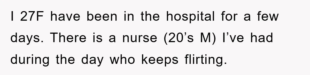 I 27F have been in the hospital for a few days. There is a nurse (20’s M) I’ve had during the day who keeps flirting.