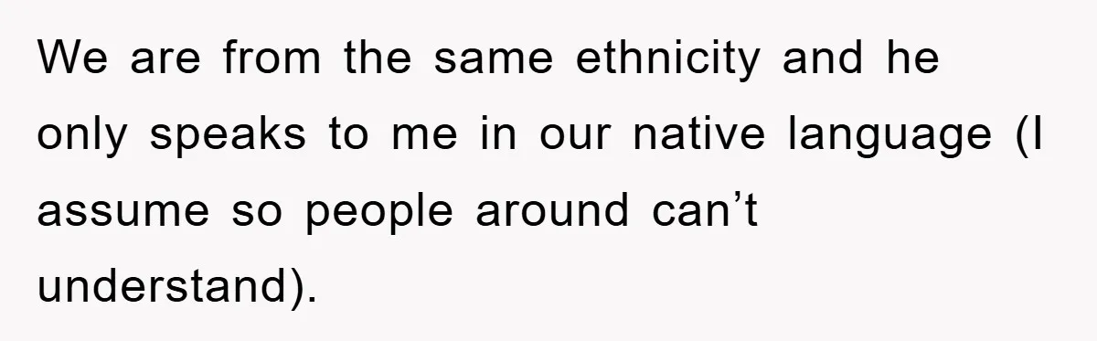We are from the same ethnicity and he only speaks to me in our native language (I assume so people around can’t understand).