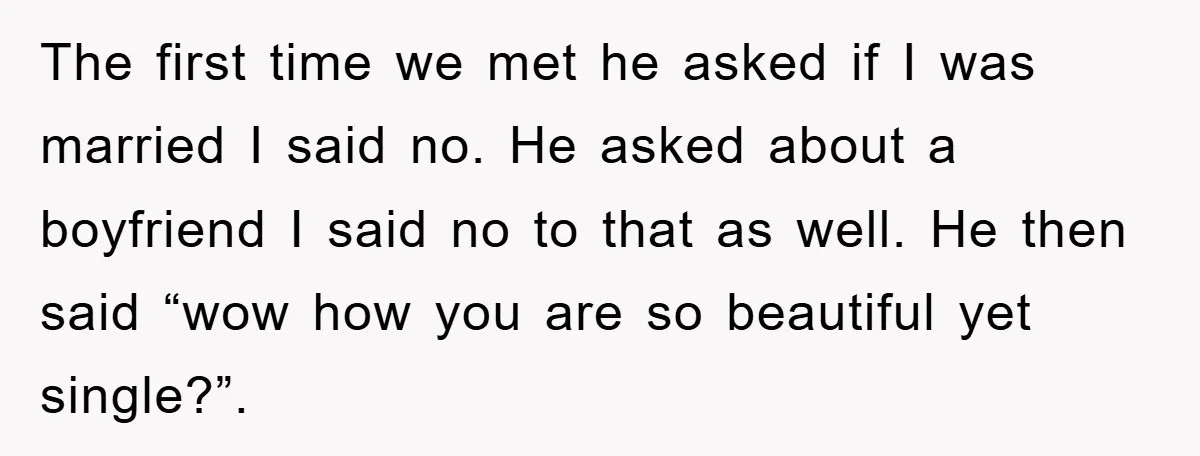 The first time we met he asked if I was married I said no. He asked about a boyfriend I said no to that as well. He then said “wow...