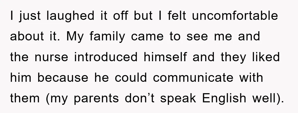 I just laughed it off but I felt uncomfortable about it. My family came to see me and the nurse introduced himself and they liked him because he could communicate...