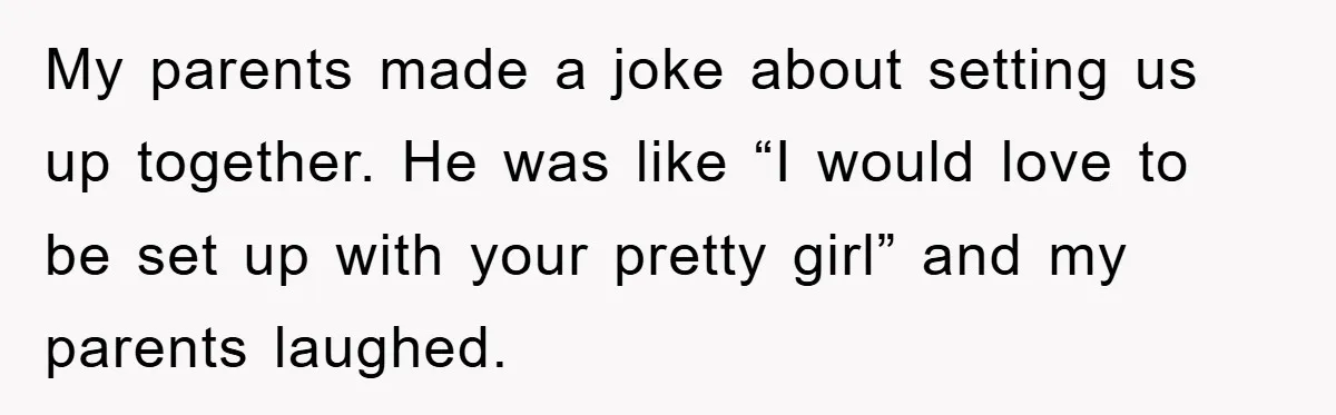 My parents made a joke about setting us up together. He was like “I would love to be set up with your pretty girl” and my parents laughed.