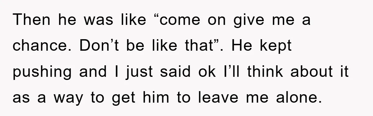 Then he was like “come on give me a chance. Don’t be like that”. He kept pushing and I just said ok I’ll think about it as a way to...