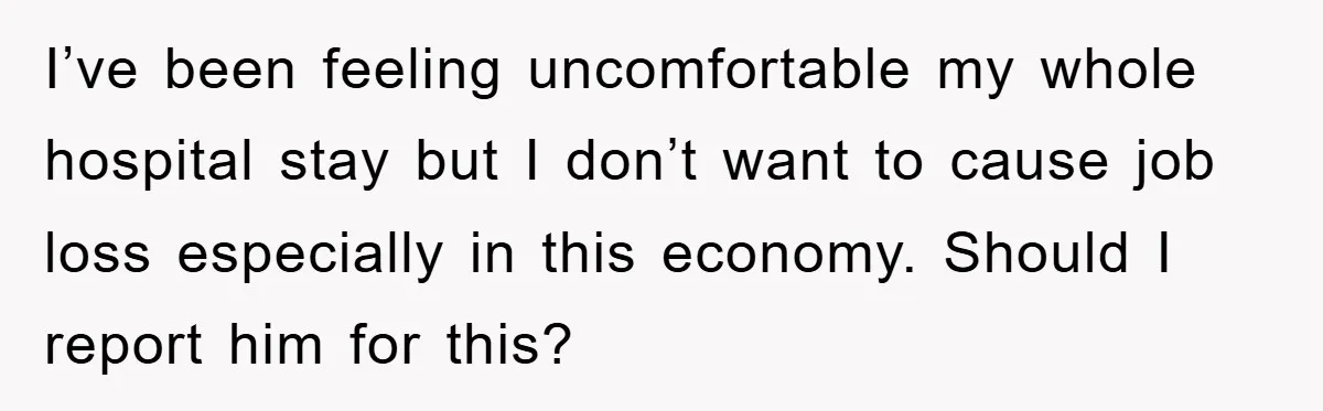 I’ve been feeling uncomfortable my whole hospital stay but I don’t want to cause job loss especially in this economy. Should I report him for this?