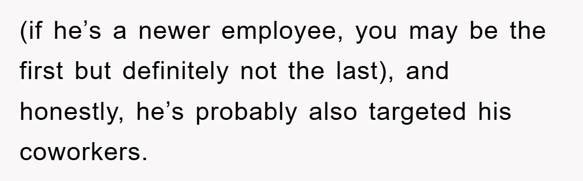(if he’s a newer employee, you may be the first but definitely not the last), and honestly, he’s probably also targeted his coworkers.