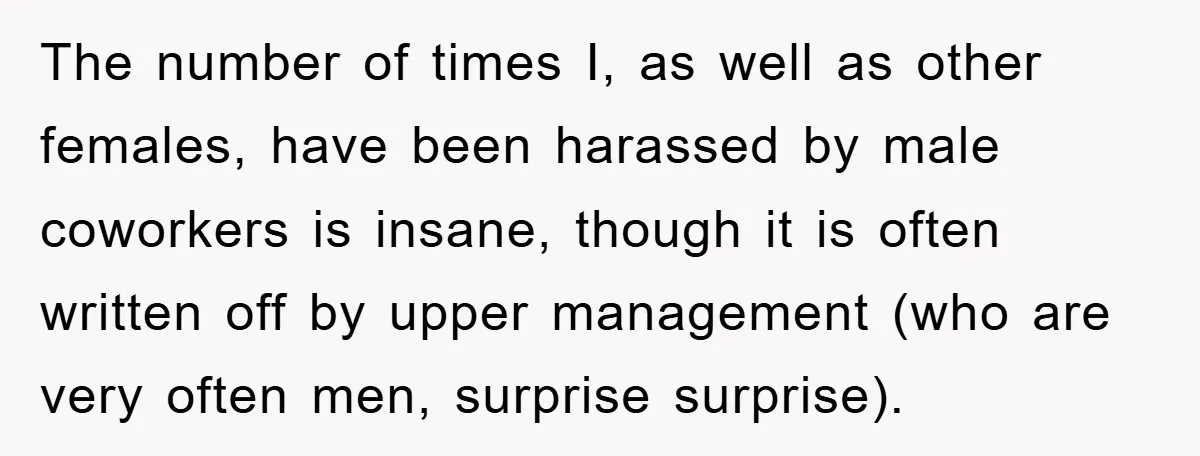 The number of times I, as well as other females, have been harassed by male coworkers is insane, though it is often written off by upper management (who are very...
