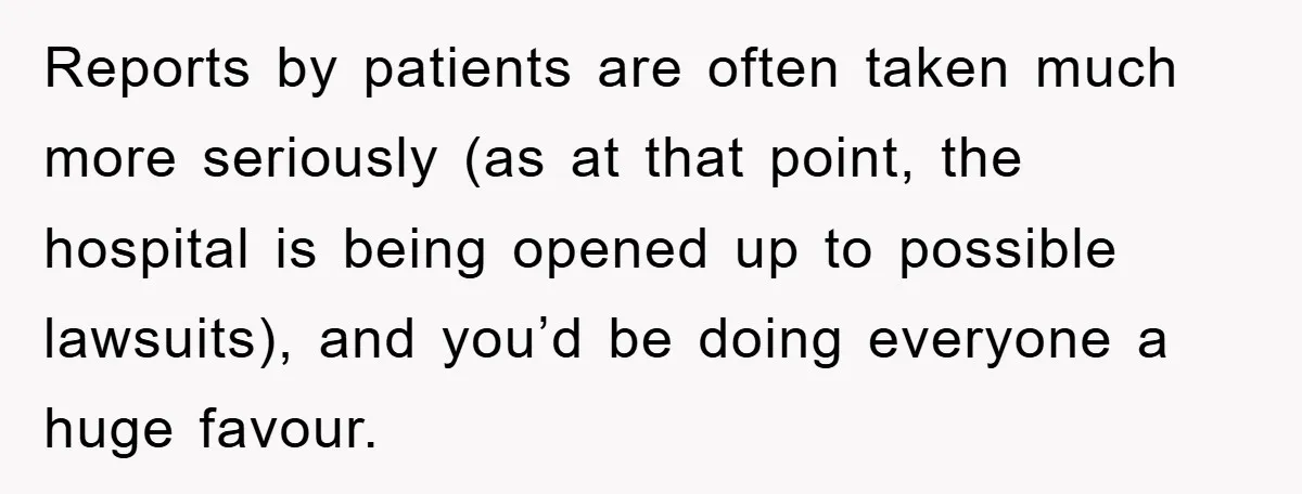 Reports by patients are often taken much more seriously (as at that point, the hospital is being opened up to possible lawsuits), and you’d be doing everyone a huge favour.