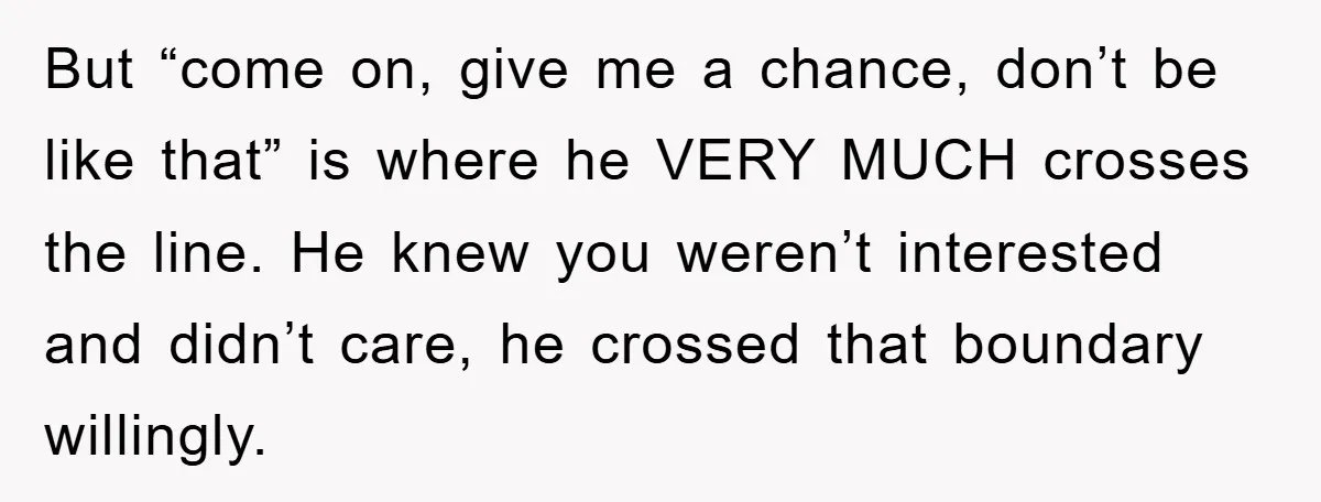 But “come on, give me a chance, don’t be like that” is where he VERY MUCH crosses the line. He knew you weren’t interested and didn’t care, he crossed that...