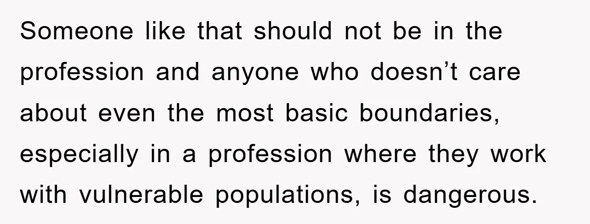 Someone like that should not be in the profession and anyone who doesn’t care about even the most basic boundaries, especially in a profession where they work with vulnerable populations,...