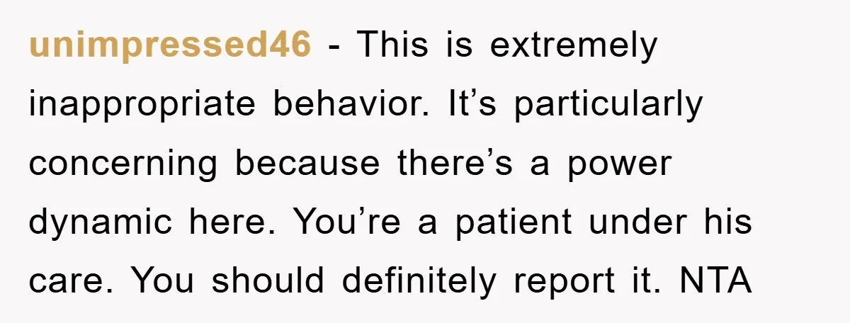 unimpressed46 − This is extremely inappropriate behavior. It’s particularly concerning because there’s a power dynamic here. You’re a patient under his care. You should definitely report it. NTA