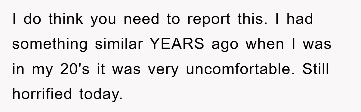 I do think you need to report this. I had something similar YEARS ago when I was in my 20's it was very uncomfortable. Still horrified today.