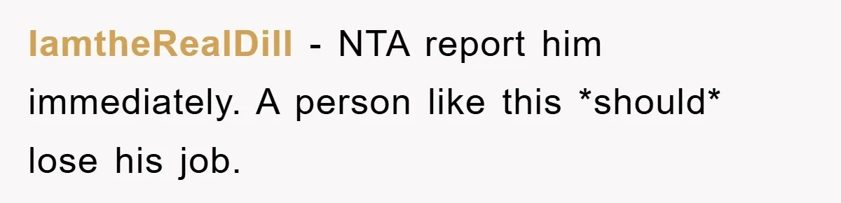 IamtheRealDill − NTA report him immediately. A person like this *should* lose his job.