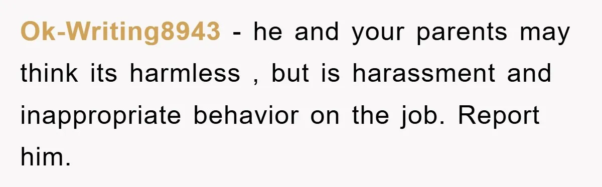 Ok-Writing8943 − he and your parents may think its harmless , but is harassment and inappropriate behavior on the job. Report him.