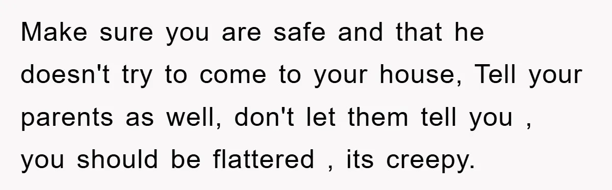 Make sure you are safe and that he doesn't try to come to your house, Tell your parents as well, don't let them tell you , you should be flattered...