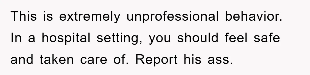 This is extremely unprofessional behavior. In a hospital setting, you should feel safe and taken care of. Report his ass.