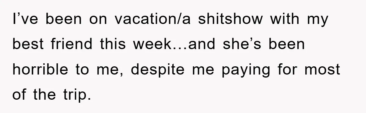 I’ve been on vacation/a shitshow with my best friend this week…and she’s been horrible to me, despite me paying for most of the trip.