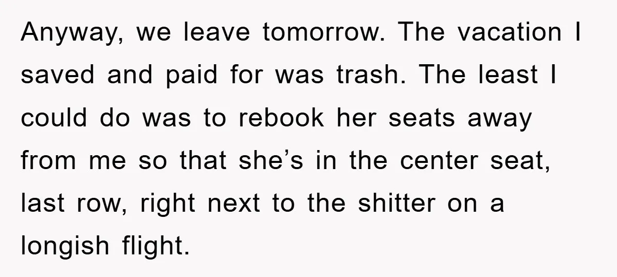 Anyway, we leave tomorrow. The vacation I saved and paid for was trash. The least I could do was to rebook her seats away from me so that she’s in...