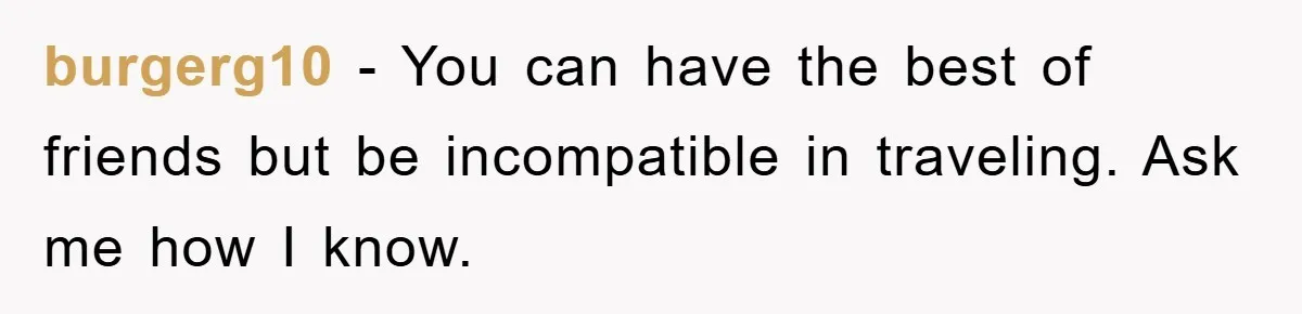 burgerg10 − You can have the best of friends but be incompatible in traveling. Ask me how I know.