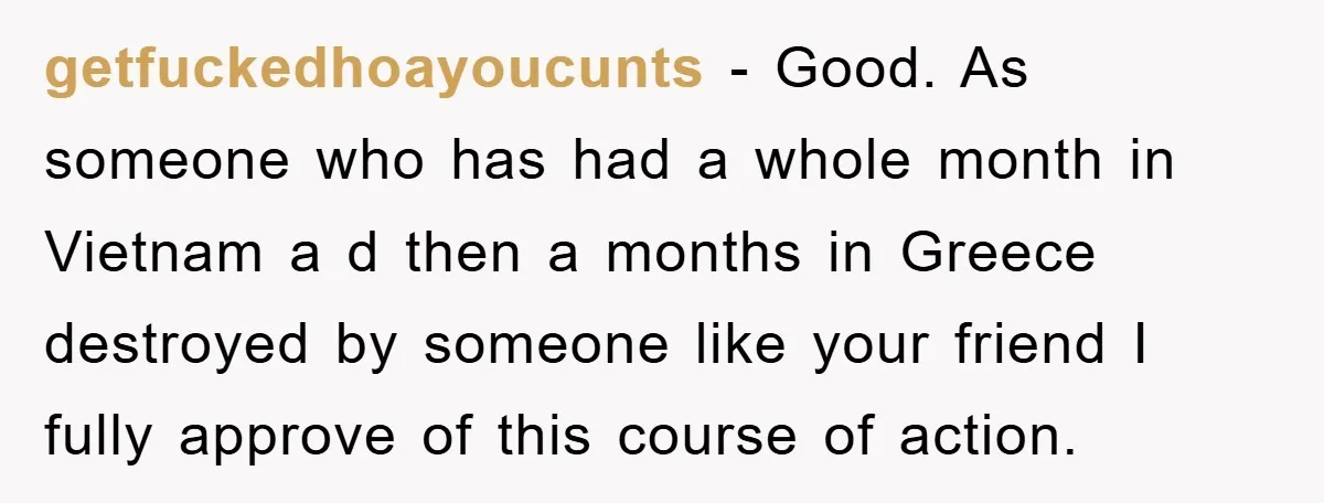 getfuckedhoayoucunts − Good. As someone who has had a whole month in Vietnam a d then a months in Greece destroyed by someone like your friend I fully approve of...