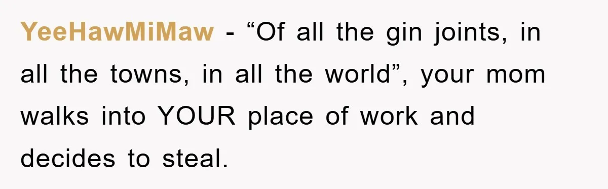 Worker Faces Mom’s Arrest For Stealing At Job YeeHawMiMaw − “Of all the gin joints, in all the towns, in all the world”, your mom walks into YOUR place of work and decides to steal.