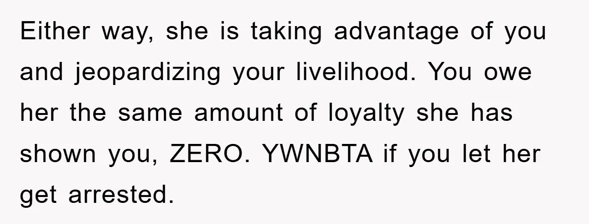 Worker Faces Mom’s Arrest For Stealing At Job Either way, she is taking advantage of you and jeopardizing your livelihood. You owe her the same amount of loyalty she has shown you, ZERO. YWNBTA if you let her...