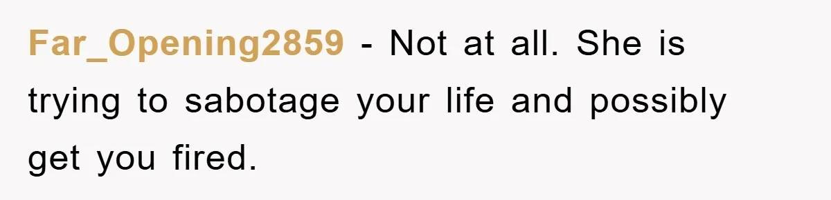 Worker Faces Mom’s Arrest For Stealing At Job Far_Opening2859 − Not at all. She is trying to sabotage your life and possibly get you fired.