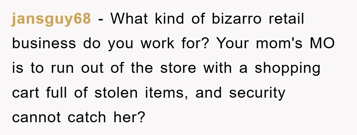 Worker Faces Mom’s Arrest For Stealing At Job jansguy68 − What kind of bizarro retail business do you work for? Your mom's MO is to run out of the store with a shopping cart full of stolen items,...
