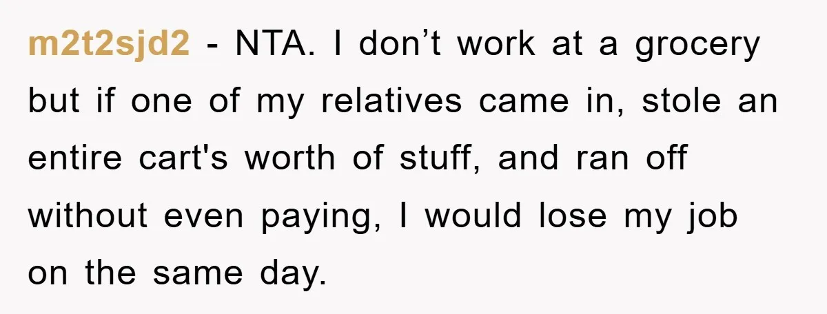 Worker Faces Mom’s Arrest For Stealing At Job m2t2sjd2 − NTA. I don’t work at a grocery but if one of my relatives came in, stole an entire cart's worth of stuff, and ran off without even paying,...