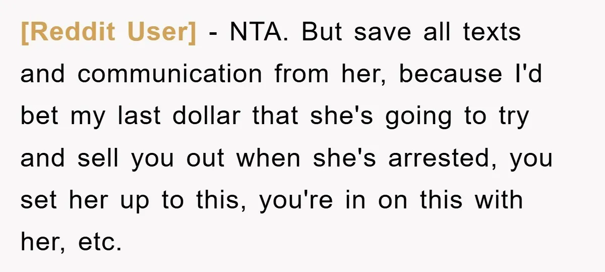 [Reddit User] − NTA. But save all texts and communication from her, because I'd bet my last dollar that she's going to try and sell you out when she's arrested,...
