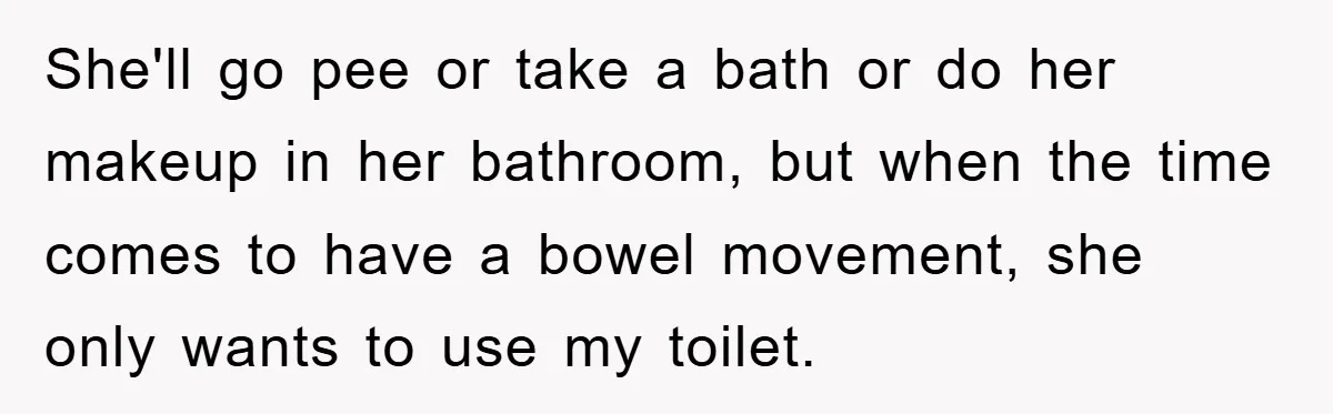 She'll go pee or take a bath or do her makeup in her bathroom, but when the time comes to have a bowel movement, she only wants to use my...