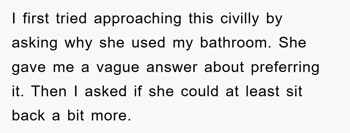I first tried approaching this civilly by asking why she used my bathroom. She gave me a vague answer about preferring it. Then I asked if she could at least...