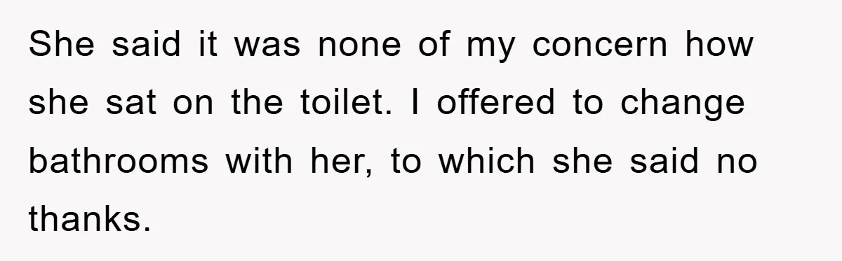 She said it was none of my concern how she sat on the toilet. I offered to change bathrooms with her, to which she said no thanks.