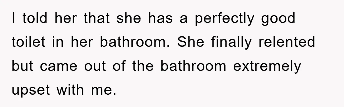 I told her that she has a perfectly good toilet in her bathroom. She finally relented but came out of the bathroom extremely upset with me.