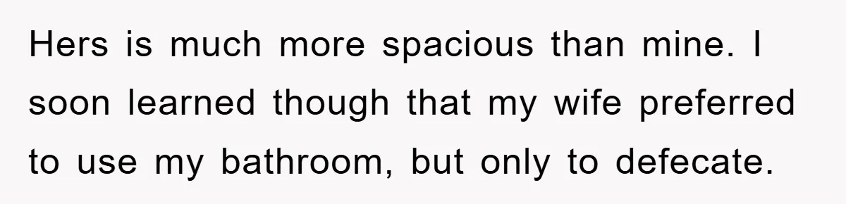 Hers is much more spacious than mine. I soon learned though that my wife preferred to use my bathroom, but only to defecate.