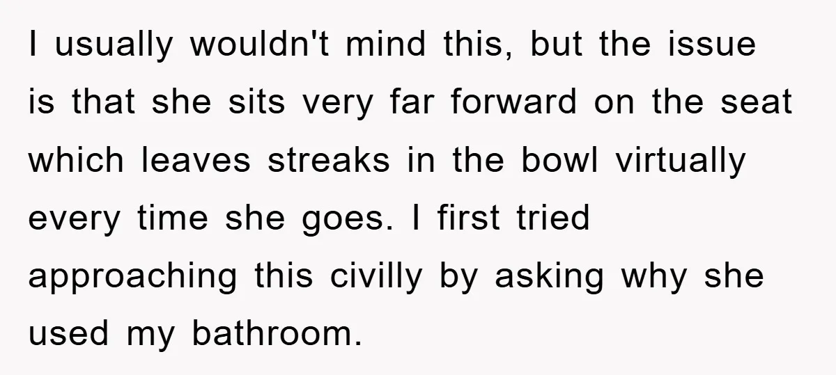 I usually wouldn't mind this, but the issue is that she sits very far forward on the seat which leaves streaks in the bowl virtually every time she goes. I...