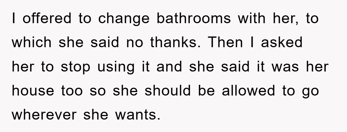 I offered to change bathrooms with her, to which she said no thanks. Then I asked her to stop using it and she said it was her house too so...