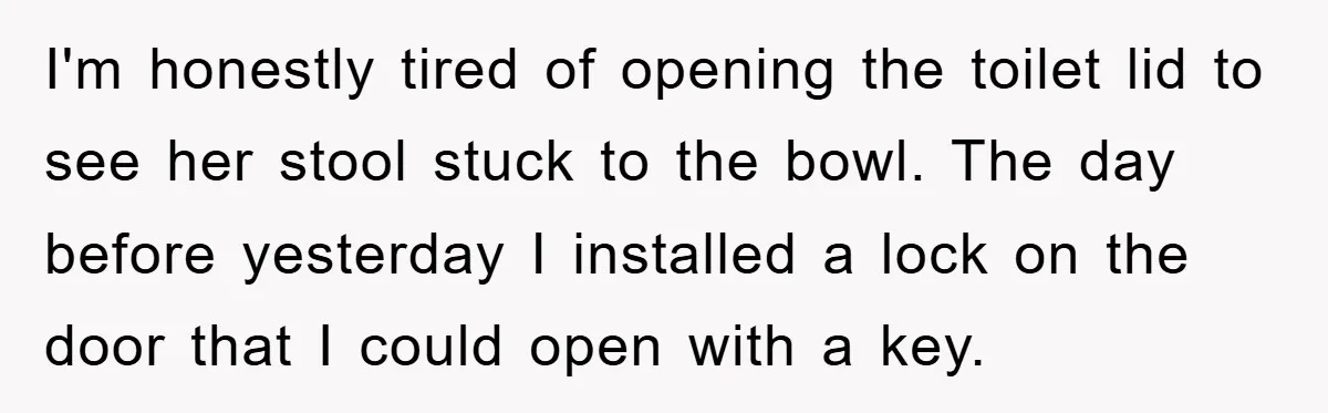 I'm honestly tired of opening the toilet lid to see her stool stuck to the bowl. The day before yesterday I installed a lock on the door that I could...
