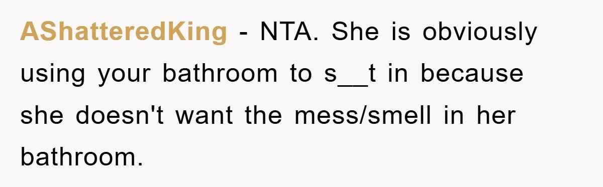AShatteredKing − NTA. She is obviously using your bathroom to s__t in because she doesn't want the mess/smell in her bathroom.