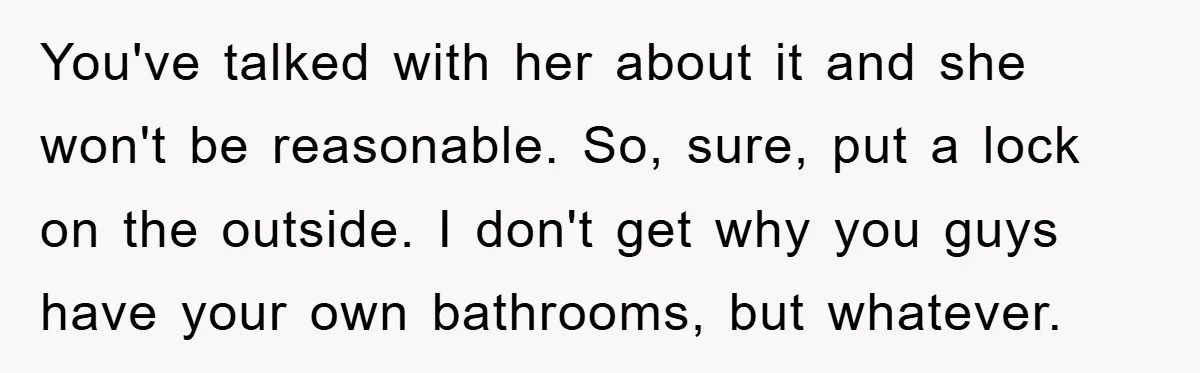 You've talked with her about it and she won't be reasonable. So, sure, put a lock on the outside. I don't get why you guys have your own bathrooms, but...